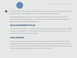 INTRODUCTION TO CLOSED-LOOP MARKETING 19
Share This
INTRODUCTION TO CLOSED LOOP MARKETING / / 19
As we demonstrated so far, closed-loop marketing offers data that is critical for successful marketing. Yet tying your
marketing software to your CRM impacts your business strategy in even more positive ways.
Closed-loop marketing also enables you to achieve alignment between sales and marketing and define the
operations between the two departments. Here are some of the other benefits emerging from the integration
between your marketing software and CRM solutions:
SALES ASSIGNMENT RULES
The type of campaign, lead grade or conversion event--all insights coming from your marketing system--can trigger
workflows in your CRM system. For instance, specific leads (based on form submission, physical location, etc.) can
get assigned to specific members of your sales team.
LEAD SCORING
Once you mark a sale as “closed won” in your CRM, you can work backwards to assign point values to the lead’s
demographics or specific actions taken on your website. These will all be indicators of the lead’s high probability to
become a customer. Once you’ve set point values for different lead qualification categories, decide at which point a
total score would validate sending a lead to your sales team for a conversation.
 