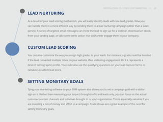 INTRODUCTION TO CLOSED-LOOP MARKETING 20
Share This
INTRODUCTION TO CLOSED LOOP MARKETING / / 20
LEAD NURTURING
As a result of your lead scoring mechanism, you will easily identify leads with low lead grades. Now you
can handle them in a more efficient way by sending them to a lead nurturing campaign rather than a sales
person. A series of targeted email messages can invite the lead to sign up for a webinar, download an ebook
from your landing page, or take some other action that will further engage them in your company.
CUSTOM LEAD SCORING
You can also customize the way you assign high grades to your leads. For instance, a grade could be boosted
if the lead converted multiple times on your website, thus indicating engagement. Or if it represents a
desired demographic profile. You could also use the qualifying questions on your lead capture forms to
calculate a custom lead score.
SETTING MONETARY GOALS
Tying your marketing software to your CRM system also allows you to set a campaign goal with a dollar
sign on it. Rather than measuring your impact through traffic and leads only, you can focus on the actual
customers certain channels and initiatives brought in to your organization. This is especially valuable if you
are investing a ton of money and effort in a campaign. Trade shows are a great example of the need for
setting monetary goals.
 