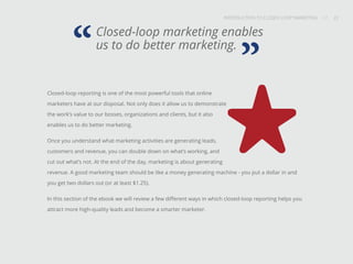 INTRODUCTION TO CLOSED-LOOP MARKETING 22
Share This
INTRODUCTION TO CLOSED LOOP MARKETING / / 22
Closed-loop reporting is one of the most powerful tools that online
marketers have at our disposal. Not only does it allow us to demonstrate
the work’s value to our bosses, organizations and clients, but it also
enables us to do better marketing.
Once you understand what marketing activities are generating leads,
customers and revenue, you can double down on what’s working, and
cut out what’s not. At the end of the day, marketing is about generating
revenue. A good marketing team should be like a money generating machine - you put a dollar in and
you get two dollars out (or at least $1.25).
In this section of the ebook we will review a few different ways in which closed-loop reporting helps you
attract more high-quality leads and become a smarter marketer.
Closed-loop marketing enables
us to do better marketing.
“ ”
 