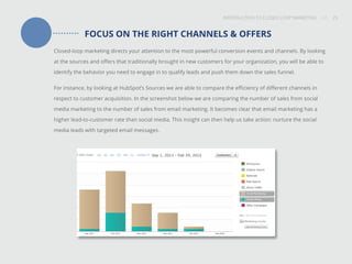 INTRODUCTION TO CLOSED-LOOP MARKETING 23
Share This
INTRODUCTION TO CLOSED LOOP MARKETING / / 23
FOCUS ON THE RIGHT CHANNELS & OFFERS
Closed-loop marketing directs your attention to the most powerful conversion events and channels. By looking
at the sources and offers that traditionally brought in new customers for your organization, you will be able to
identify the behavior you need to engage in to qualify leads and push them down the sales funnel.
For instance, by looking at HubSpot’s Sources we are able to compare the efficiency of different channels in
respect to customer acquisition. In the screenshot below we are comparing the number of sales from social
media marketing to the number of sales from email marketing. It becomes clear that email marketing has a
higher lead-to-customer rate than social media. This insight can then help us take action: nurture the social
media leads with targeted email messages.
 