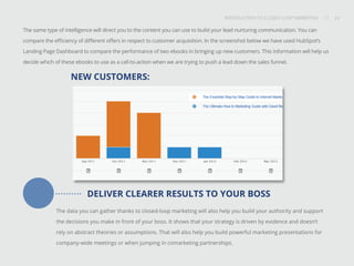 INTRODUCTION TO CLOSED-LOOP MARKETING 24
Share This
INTRODUCTION TO CLOSED LOOP MARKETING / / 24
DELIVER CLEARER RESULTS TO YOUR BOSS
The data you can gather thanks to closed-loop marketing will also help you build your authority and support
the decisions you make in front of your boss. It shows that your strategy is driven by evidence and doesn’t
rely on abstract theories or assumptions. That will also help you build powerful marketing presentations for
company-wide meetings or when jumping in comarketing partnerships.
The same type of intelligence will direct you to the content you can use to build your lead nurturing communication. You can
compare the efficiency of different offers in respect to customer acquisition. In the screenshot below we have used HubSpot’s
Landing Page Dashboard to compare the performance of two ebooks in bringing up new customers. This information will help us
decide which of these ebooks to use as a call-to-action when we are trying to push a lead down the sales funnel.
NEW CUSTOMERS:
 