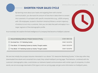 INTRODUCTION TO CLOSED-LOOP MARKETING 26
Share This
INTRODUCTION TO CLOSED LOOP MARKETING / / 26
SHORTEN YOUR SALES CYCLE
By learning more about your leads and targeting them with smarter
communication, you decrease the amount of time that it takes them to convert
into customers. If a prospect with specific characteristics (e.g., a B2B company,
with 100 employees, located in Northern America) follows a certain trajectory
of actions to turn into a customer, then you can take that path and apply it to a
larger segment of that demographic profile.
As an example, let’s explore the lead intelligence of a company that became a HubSpot customer.
We see that initially the prospect became interested in our ebook “101 Awesome Marketing Quotes.” A few days after they
downloaded that ebook and converted into a lead, they visited HubSpot’s pricing page. That behavior, combined with the
customer’s demographics data, could dictate our behavior-based communications with similar type of companies. In other
words, we can encourage new leads of this type to visit our pricing page and get some information on HubSpot’s plans.
 
