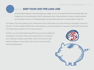 INTRODUCTION TO CLOSED-LOOP MARKETING 28
Share This
INTRODUCTION TO CLOSED LOOP MARKETING / / 28
KEEP YOUR COST PER LEAD LOW
As we already mentioned, closed-loop gives you insights on your most powerful inbound marketing offers and
enables you to set realistic goals for both marketing and sales. These two factors are key in determining how
you are going to spend your marketing budget and they dictate where your marketing dollars will go into.
For instance, if you were looking to host a trade show, you can easily decide on the type of offer you are going to promote at
the event. You have already identified what content helps you convert more leads into customers, now you just have to think
of a creative way to present it in front of your audience.
Similarly, you can do paid advertising efficiently. Just take the ideal lead
demographic information that you discovered thanks to connecting
your marketing software to your CRM, combine that with your best
performing offers, and you will be sure to attract some new sales
without wasting money.
 