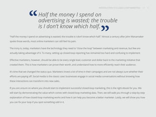 INTRODUCTION TO CLOSED-LOOP MARKETING 3
Share This
INTRODUCTION TO CLOSED LOOP MARKETING / / 3
Half the money I spend on
advertising is wasted; the trouble
is I don’t know which half.
“
”“Half the money I spend on advertising is wasted; the trouble is I don’t know which half.” Almost a century after John Wanamaker
spoke those words, most online marketers can still feel his pain.
The irony is, today, marketers have the technology they need to “close the loop” between marketing and revenue, but few are
actually taking advantage of it. To many, setting up closed-loop reporting has remained too hard and confusing to implement.
Effective marketers, however, should be able to tie every single lead, customer and dollar back to the marketing initiative that
created them. This is how marketers can prove their worth, and understand how to more efficiently reach their audience.
It’s time that we changed the status quo. Marketers invest a lot of time in their campaigns and are not always sure whether their
efforts are paying off. Social media is the classic case: businesses engage in social media conversations without knowing how
these interactions can transform into new sales.
If you are unsure on where you should start to implement successful closed-loop marketing, this is the right ebook for you. We
will start by demonstrating the value which comes with closed-loop marketing data. Then, we will walk you through a step-by-step
explanation of how closed-loop marketing works and how it can help you become a better marketer. Lastly, we will show you how
you can fix your loop if you spot something odd in it.
 