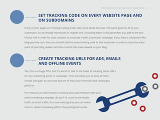INTRODUCTION TO CLOSED-LOOP MARKETING 31
Share This
INTRODUCTION TO CLOSED LOOP MARKETING / / 31
SET TRACKING CODE ON EVERY WEBSITE PAGE AND
ON SUBDOMAINS
If any of your pages are missing tracking code, then you’ll break the loop. The same goes for all of your
sudomains. As we already mentioned in chapter one, a tracking token is the parameter you add to the end
of your link in order for your analytics to associate it with a particular campaign. If you have a subdomain like
blog.yoursite.com, then you should add the same tracking code to that sudomain in order to track the entry
point of your blog readers and the content they have viewed on your blog.
CREATE TRACKING URLS FOR ADS, EMAILS
AND OFFLINE EVENTS
Yes, this is a huge PITA, but it’s worth it. Get in the habit of creating these URLs
for any marketing event or campaign. That will allow you to look at clean
results and gain an accurate picture of how your channels and campaigns
perform.
For instance, you don’t want to confuse your paid initiative with your
email marketing campaign, do you? Or count social media
traffic as direct traffic, thus not realizing that you can invest
more in certain marketing efforts that yield good results.
 