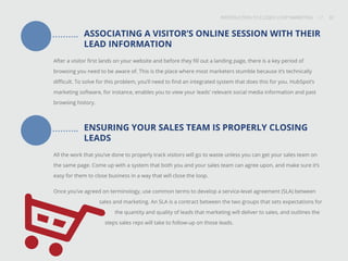 INTRODUCTION TO CLOSED-LOOP MARKETING 32
Share This
INTRODUCTION TO CLOSED LOOP MARKETING / / 32
ASSOCIATING A VISITOR’S ONLINE SESSION WITH THEIR
LEAD INFORMATION
After a visitor first lands on your website and before they fill out a landing page, there is a key period of
browsing you need to be aware of. This is the place where most marketers stumble because it’s technically
difficult. To solve for this problem, you’ll need to find an integrated system that does this for you. HubSpot’s
marketing software, for instance, enables you to view your leads’ relevant social media information and past
browsing history.
ENSURING YOUR SALES TEAM IS PROPERLY CLOSING
LEADS
All the work that you’ve done to properly track visitors will go to waste unless you can get your sales team on
the same page. Come up with a system that both you and your sales team can agree upon, and make sure it’s
easy for them to close business in a way that will close the loop.
Once you’ve agreed on terminology, use common terms to develop a service-level agreement (SLA) between 		
.	 sales and marketing. An SLA is a contract between the two groups that sets expectations for 	
	 the quantity and quality of leads that marketing will deliver to sales, and outlines the
steps sales reps will take to follow-up on those leads.
 