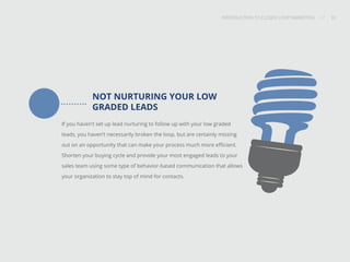 INTRODUCTION TO CLOSED-LOOP MARKETING 33
Share This
INTRODUCTION TO CLOSED LOOP MARKETING / / 33
NOT NURTURING YOUR LOW
GRADED LEADS
If you haven’t set up lead nurturing to follow up with your low graded
leads, you haven’t necessarily broken the loop, but are certainly missing
out on an opportunity that can make your process much more efficient.
Shorten your buying cycle and provide your most engaged leads to your
sales team using some type of behavior-based communication that allows
your organization to stay top of mind for contacts.
 