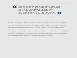 INTRODUCTION TO CLOSED-LOOP MARKETING 35
Share This
INTRODUCTION TO CLOSED LOOP MARKETING / / 35
Closed-loop marketing cuts through
the widespread vagueness of
marketing myths & assumptions.“
Closed-loop reporting is one of the most sophisticated steps of successful inbound marketing. Getting it right
is an eye-opening experience that reveals both strengths and weaknesses, and cuts through the widespread
vagueness of marketing myths and assumptions. By reading this ebook you have taken the blindfolds off.
Now you are aware of the fundamentals of closed-loop marketing: how it works and what you need to set it up.
What is more, you know about the tremendous growth potential you, as a marketer, have by closing the sales
and marketing loop. Now go ahead and put this newly gained knowledge to practice!
”
 