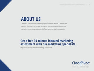 INTRODUCTION TO CLOSED-LOOP MARKETING 36
Share This
INTRODUCTION TO CLOSED LOOP MARKETING / / 36
ClearPivot is an inbound marketing agency based in Denver, Colorado. We
map out clear paths to achieve our clients’ business goals, and pivot their
marketing content, campaigns and infrastructure to reach those goals.
http://www.clearpivot.com/marketing-assessment
ABOUT US
Get a free 30-minute inbound marketing
assessment with our marketing specialists.
WWW.CLEARPIVOT.COM
 