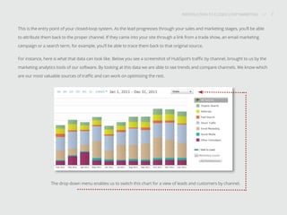 INTRODUCTION TO CLOSED-LOOP MARKETING 7
Share This
INTRODUCTION TO CLOSED LOOP MARKETING / / 7
The drop down menu enables us to switch this chart for a view of leads and customers by channel.
This is the entry point of your closed-loop system. As the lead progresses through your sales and marketing stages, you’ll be able
to attribute them back to the proper channel. If they came into your site through a link from a trade show, an email marketing
campaign or a search term, for example, you’ll be able to trace them back to that original source.
For instance, here is what that data can look like. Below you see a screenshot of HubSpot’s traffic by channel, brought to us by the
marketing analytics tools of our software. By looking at this data we are able to see trends and compare channels. We know which
are our most valuable sources of traffic and can work on optimizing the rest.
 