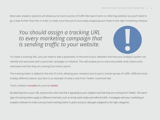 INTRODUCTION TO CLOSED-LOOP MARKETING 8
Share This
INTRODUCTION TO CLOSED LOOP MARKETING / / 8
Most web analytics systems will allow you to track sources of traffic like search term or referring website, but you’ll need to
go a step further than this in order to make sure that you’re accurately assigning your leads to the right marketing initiative.
To create a tracking URL, you just need to add a parameter to the end of your website’s link that your analytics system can
identify and associate with a particular campaign or initiative. This will enable you to more accurately track visitors who
otherwise look like they are coming from direct search.
The tracking token is added to the end of a link, allowing your analytics tool to pool a certain group of traffic. Different tools
employ different tokens, but here is an example of what a visit from Twitter could look like:
/?utm_medium=social&utm_source=twitter
By attaching this to your URL anyone who clicks that link is signaling to your analytics tool that they are coming from Twitter. The same
type of tracking tokens apply to different channels, such as email, paid media and referral traffic. Investigate with your marketing or
analytics software to make sure you have tracking tokens in place and your data gets assigned to the right categories.
You should assign a tracking URL
to every marketing campaign that
is sending traffic to your website.
!
 