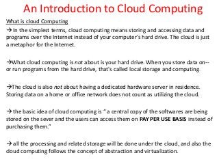 An Introduction to Cloud Computing
What is cloud Computing
 In the simplest terms, cloud computing means storing and accessing data and
programs over the Internet instead of your computer's hard drive. The cloud is just
a metaphor for the Internet.
What cloud computing is not about is your hard drive. When you store data on--
or run programs from the hard drive, that's called local storage and computing.
The cloud is also not about having a dedicated hardware server in residence.
Storing data on a home or office network does not count as utilizing the cloud.
 the basic idea of cloud computing is “ a central copy of the softwares are being
stored on the sever and the users can access them on PAY PER USE BASIS instead of
purchasing them.”
 all the processing and related storage will be done under the cloud, and also the
cloud computing follows the concept of abstraction and virtualization.
 