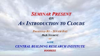 SEMINAR PRESENT
ON
AN INTRODUCTION TO CLOUDS
PRESENTED BY – SUVAM DAS
Ph.D. STUDENT
OF
AcSIR
CENTRAL BUILDING RESEARCH INSTITUTE
ROORKEE
 