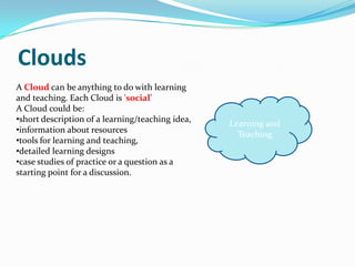 Clouds
A Cloud can be anything to do with learning
and teaching. Each Cloud is 'social'
A Cloud could be:
•short description of a learning/teaching idea,   Learning and
•information about resources                        Teaching
•tools for learning and teaching,
•detailed learning designs
•case studies of practice or a question as a
starting point for a discussion.
 