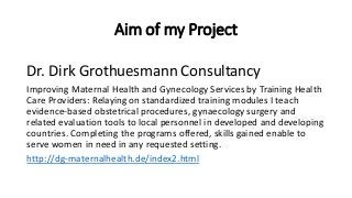 Aim of my Project
Dr. Dirk Grothuesmann Consultancy
Improving Maternal Health and Gynecology Services by Training Health
Care Providers: Relaying on standardized training modules I teach
evidence-based obstetrical procedures, gynaecology surgery and
related evaluation tools to local personnel in developed and developing
countries. Completing the programs offered, skills gained enable to
serve women in need in any requested setting.
http://dg-maternalhealth.de/index2.html
 