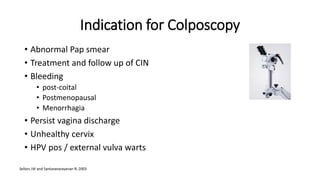 Indication for Colposcopy
• Abnormal Pap smear
• Treatment and follow up of CIN
• Bleeding
• post-coital
• Postmenopausal
• Menorrhagia
• Persist vagina discharge
• Unhealthy cervix
• HPV pos / external vulva warts
 