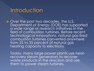  Over the past two decades, the U.S. 
Department of Energy (DOE) has supported 
a wide range of research initiatives in the 
field of combustion turbines. Before recent 
technological innovations, natural gas-fired 
combustion turbines converted anywhere 
from 25 to 35 percent of natural gas 
heating capacity to electricity. 
Today, many large power plants use heat-recovery 
steam generators to recover 
waste products in the reaction and use 
them to power steam turbines. 
 