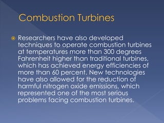  Researchers have also developed 
techniques to operate combustion turbines 
at temperatures more than 300 degrees 
Fahrenheit higher than traditional turbines, 
which has achieved energy efficiencies of 
more than 60 percent. New technologies 
have also allowed for the reduction of 
harmful nitrogen oxide emissions, which 
represented one of the most serious 
problems facing combustion turbines. 
 