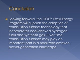  Looking forward, the DOE’s Fossil Energy 
Program will support the adoption of 
combustion turbine technology that 
incorporates coal-derived hydrogen 
fuels and synthesis gas. Over time, 
combustion turbines may play an 
important part in a near-zero emission, 
power-generation landscape. 
