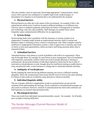 This also includes a lack of expressing "knowledge-appropriate" communication, which
occurs when a person uses ambiguous or complex legal words, medical jargon, or
descriptions of a situation or environment that is not understood by the recipient.
1. Physical barriers
Physical barriers are often due to the nature of the environment. An example of this is the
natural barrier which exists if staff are located in different buildings or on different sites.
Likewise, poor or outdated equipment, particularly the failure of management to introduce
new technology, may also cause problems. Staff shortages are another factor which
frequently causes communication difficulties for an organization.
2. System design
System design faults refer to problems with the structures or systems in place in an
organization. Examples might include an organizational structure which is unclear and
therefore makes it confusing to know whom to communicate with. Other examples could be
inefficient or inappropriate information systems, a lack of supervision or training, and a lack
of clarity in roles and responsibilities which can lead to staff being uncertain about what is
expected of them.
3. Attitudinal barriers
Attitudinal barriers come about as a result of problems with staff in an organization. These
may be brought about, for example, by such factors as poor management, lack of consultation
with employees, personality conflicts which can result in people delaying or refusing to
communicate, the personal attitudes of individual employees which may be due to lack of
motivation or dissatisfaction at work, brought about by insufficient training to enable them to
carry out particular tasks, or just resistance to change due to entrenched attitudes and ideas.
4. Ambiguity of words/phrases
Words sounding the same but having different meaning can convey a different meaning
altogether. Hence the communicator must ensure that the receiver receives the same meaning.
It is better if such words are avoided by using alternatives whenever possible.
5. Individual linguistic ability
The use of jargon, difficult or inappropriate words in communication can prevent the
recipients from understanding the message. Poorly explained or misunderstood messages can
also result in confusion. However, research in communication has shown that confusion can
lend legitimacy to research when persuasion fails.
6. Physiological barriers
These may result from individuals' personal discomfort, caused—for example—by ill health,
poor eyesight or hearing difficulties
The Sender-Message-Channel-Receiver Model of
communication
 
