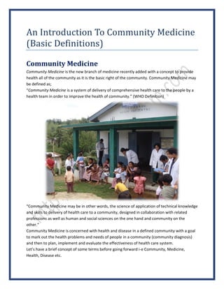 An Introduction To Community Medicine
(Basic Definitions)
Community Medicine
Community Medicine is the new branch of medicine recently added with a concept to provide
health all of the community as it is the basic right of the community. Community Medicine may
be defined as;
“Community Medicine is a system of delivery of comprehensive health care to the people by a
health team in order to improve the health of community.” (WHO Definition)
“Community Medicine may be in other words, the science of application of technical knowledge
and skills to delivery of health care to a community, designed in collaboration with related
professions as well as human and social sciences on the one hand and community on the
other.”
Community Medicine is concerned with health and disease in a defined community with a goal
to mark out the health problems and needs of people in a community (community diagnosis)
and then to plan, implement and evaluate the effectiveness of health care system.
Let’s have a brief concept of some terms before going forward i-e Community, Medicine,
Health, Disease etc.
 