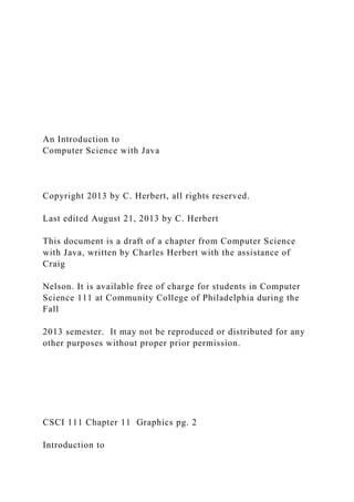 An Introduction to
Computer Science with Java
Copyright 2013 by C. Herbert, all rights reserved.
Last edited August 21, 2013 by C. Herbert
This document is a draft of a chapter from Computer Science
with Java, written by Charles Herbert with the assistance of
Craig
Nelson. It is available free of charge for students in Computer
Science 111 at Community College of Philadelphia during the
Fall
2013 semester. It may not be reproduced or distributed for any
other purposes without proper prior permission.
CSCI 111 Chapter 11 Graphics pg. 2
Introduction to
 