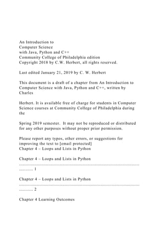 An Introduction to
Computer Science
with Java, Python and C++
Community College of Philadelphia edition
Copyright 2018 by C.W. Herbert, all rights reserved.
Last edited January 21, 2019 by C. W. Herbert
This document is a draft of a chapter from An Introduction to
Computer Science with Java, Python and C++, written by
Charles
Herbert. It is available free of charge for students in Computer
Science courses at Community College of Philadelphia during
the
Spring 2019 semester. It may not be reproduced or distributed
for any other purposes without proper prior permission.
Please report any typos, other errors, or suggestions for
improving the text to [email protected]
Chapter 4 – Loops and Lists in Python
Chapter 4 – Loops and Lists in Python
...............................................................................................
........... 1
Chapter 4 – Loops and Lists in Python
...............................................................................................
........... 2
Chapter 4 Learning Outcomes
 
