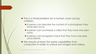  This is a trivial problem for a human, even young
children.
A person can describe the content of a photograph they
have seen once.
A person can summarize a video that they have only seen
once.
A person can recognize a face that they have only seen
once before.
 We require at least the same capabilities from
computers in order to unlock our images and videos.
Muhammad Haroon (Lecturer, UOG Lahore Sub Campus)
 