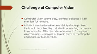 Challenge of Computer Vision
 Computer vision seems easy, perhaps because it is so
effortless for humans.
 Initially, it was believed to be a trivially simple problem
that could be solved by a student connecting a camera
to a computer. After decades of research, “computer
vision” remains unsolved, at least in terms of meeting the
capabilities of human vision.
Muhammad Haroon (Lecturer, UOG Lahore Sub Campus)
 
