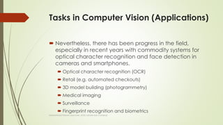 Tasks in Computer Vision (Applications)
 Nevertheless, there has been progress in the field,
especially in recent years with commodity systems for
optical character recognition and face detection in
cameras and smartphones.
 Optical character recognition (OCR)
 Retail (e.g. automated checkouts)
 3D model building (photogrammetry)
 Medical imaging
 Surveillance
 Fingerprint recognition and biometrics
Muhammad Haroon (Lecturer, UOG Lahore Sub Campus)
 