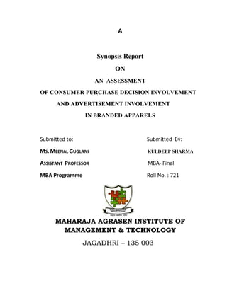 A<br />Synopsis Report <br />ON<br />AN  ASSESSMENT<br />OF CONSUMER PURCHASE DECISION INVOLVEMENT <br />           AND ADVERTISEMENT INVOLVEMENT<br />IN BRANDED APPARELS<br />Submitted to:Submitted  By:<br />Ms. Meenal Guglani                           kuldeep sharma <br />Assistant  Professor             MBA- Final<br />MBA ProgrammeRoll No. : 721<br />                                                                         <br />MAHARAJA AGRASEN INSTITUTE OF MANAGEMENT & TECHNOLOGY <br />                    Jagadhri – 135 003<br />An Introduction to Consumer BehaviorConsumer Behavior is the study of who acquires, consumes and disposes of products (goods, services, ideas, images, brands) and where, when, how, and why they do so.  Marketers must understand their consumers' behaviors before they develop marketing strategy (e.g., segmentation, targeting, positioning, and the marketing mix). Definition of consumer behavior is quot;
The study of individuals, groups, or organizations and the processes they use to select, secure, use, and dispose of products, services, experiences, or ideas to satisfy needs and the impacts that these processes have on the consumer and society.quot;
Behavior occurs either for the individual, or in the context of a group (e.g., friends influence what kinds of clothes a person wears) or an organization (people on the job make decisions as to which products the firm should use).Consumer behavior involves the use and disposal of products as well as the study of how they are purchased. Product use is often of great interest to the marketer, because this may influence how a product is best positioned or how we can encourage increased consumption. Since many environmental problems result from product disposal (e.g., motor oil being sent into sewage systems to save the recycling fee, or garbage piling up at landfills) this is also an area of interest.Consumer behavior involves services and ideas as well as tangible products.The impact of consumer behavior on society is also of relevance. For example, aggressive marketing of high fat foods, or aggressive marketing of easy credit, may have serious repercussions for the national health and economy.Consumer behavior is interdisciplinary; that is, it is based on concepts and theories about people that have been developed by scientists, philosophers & researchers in such diverse disciplines as psychology, sociology, social psychology, cultural anthropology, and economics. The main objective of the study of consumer behavior is to provide marketers with the knowledge and skills, that are necessary to carry out detailed consumer analyses which could be used for understanding markets and developing marketing strategies. Thus, consumer behavior researchers with their skills for the naturalistic settings of the market are trying to make a major contribution to our understanding of human thinking in general. The study of consumer behavior helps management understand consumers’ needs so as to recognize the potential for the trend of development of change in consumer requirements and new technology. And also to articulate the new thing in terms of the consumers’ needs so that it will be accepted in the market well. The following are a few examples of the benefits of the study of consumer behavior derived by the different categories of people :A marketing manager would like to know how consumer behavior will help him to design better marketing plans to get those plans accepted within the company. In a non-profit service organization, such as a hospital, an individual in the marketing department would like to know the patients’ needs and how best to serve those needs. Universities & Colleges now recognize that they need to know about consumer behavior to aid in recruiting students. “Marketing Admissions” has become an accepted term to mean marketing to potential students.  <br />Literature review<br />Gijsenberg (2003) introduced a systematic investigation on the evolution in the effectiveness of two important marketing mix instruments, advertising and price, over the business cycle. Analyses are based on 163 branded products in 37 mature CPG categories in the UK, and this for a period of 15 years. The data are a combination of (i) monthly national sales data, (ii) monthly advertising data, (iii) data on the general economic conditions, and (iv) consumer survey data. Consumers are shown to be more price sensitive during contractions. In addition, spending patterns will be less consistent, implying smaller brand loyalty. Advertising elasticity, however, do not seem to be affected by economic downturns. Product involvement was shown to be an influential moderator of the final effect of advertising, price and carry-over effects on sales. Finally, although short run effectiveness of price differs between expansions and contractions, the long run effectiveness of both advertising and price is not altered by differences in the general economic conditions.<br /> <br /> Ibbotson (2005) said that Purchase-decision involvement is distinguished from product-class involvement. Literature on consumer involvement is shown to be lacking a measure of purchase involvement. Therefore, a scale of purchase-decision involvement is developed. Two empirical studies are described and are shown to furnish tests of convergent and discriminate validities. The individual items of the proposed scale are explicitly embedded in the purchase-decision context, and the scale is simple and parsimonious, making it especially useful to practitioners.<br /> Jensen (2009) justified that how the degree of personal involvement in a purchase decision affects the information needed to reduce cognitive dissonance associated with that purchase. The authors argue that, highly involved individuals, because of their high involvement in purchase decisions, are rigid in their preconceived cognitions that led to the purchase. Consequently, they tend to downplay the new cognition and actively look out for purchase supportive information, rather than changing the old cognition that led to the purchase decision. Also, it is proposed that, to overcome the cognitive dissonance associated with a high involvement purchase, more supportive information is needed to overcome the cognitive dissonance associated with a low involvement purchase. Yet another finding of the study is that the willingness of a dissonant individual to accept the new cognition increases with the elapse of time from the time of occurrence of the cognitive dissonance. The study also unveils that, for a typical purchase, the degree of cognitive dissonance felt by more involved purchasers is less than that felt by less involved purchasers. Thus, interestingly, even though the degree of cognitive dissonance felt by highly involved purchasers is lower, the difficulty for them to grapple with it is higher. An associated finding is that more planned and less spontaneous buying behavior is associated with a higher degree of cognitive dissonance.<br />Shahabuddin (1999) said that available evidence from the literature tells that satisfaction depends upon the consistency between expectations and performance. When product performance is below expectations dissatisfaction is resulted, whereas satisfaction arises when performance equals or exceeds the performance expected. We argue that incorporating tourist's purchase involvement with the tourism product as a moderator in the above relationship can enrich the above model. Through an empirical study we establish that increased purchase involvement increases dissatisfaction in the event of disconfirmation and decreases satisfaction in the event of confirmation. Likewise, decreased purchase involvement decreases dissatisfaction in the event of disconfirmation and increases satisfaction in the event of confirmation<br />Black (2006) justified about the contributions of advertising on the success of a company or a product while it is true that the impact of advertising is evident in our socio-economic system. Advertising is an aid to manufacturers, wholesalers and retailers in the process of marketing commodities to a greater number of customers. It touches and influences the live of practically every man, woman and child. Advertising is a powerful communication force and an important marketing tool to help sell goods. <br />  Research Methodology<br /> Objectives of the Study<br />,[object Object],      Advertisement involvement in branded apparels<br />,[object Object]
