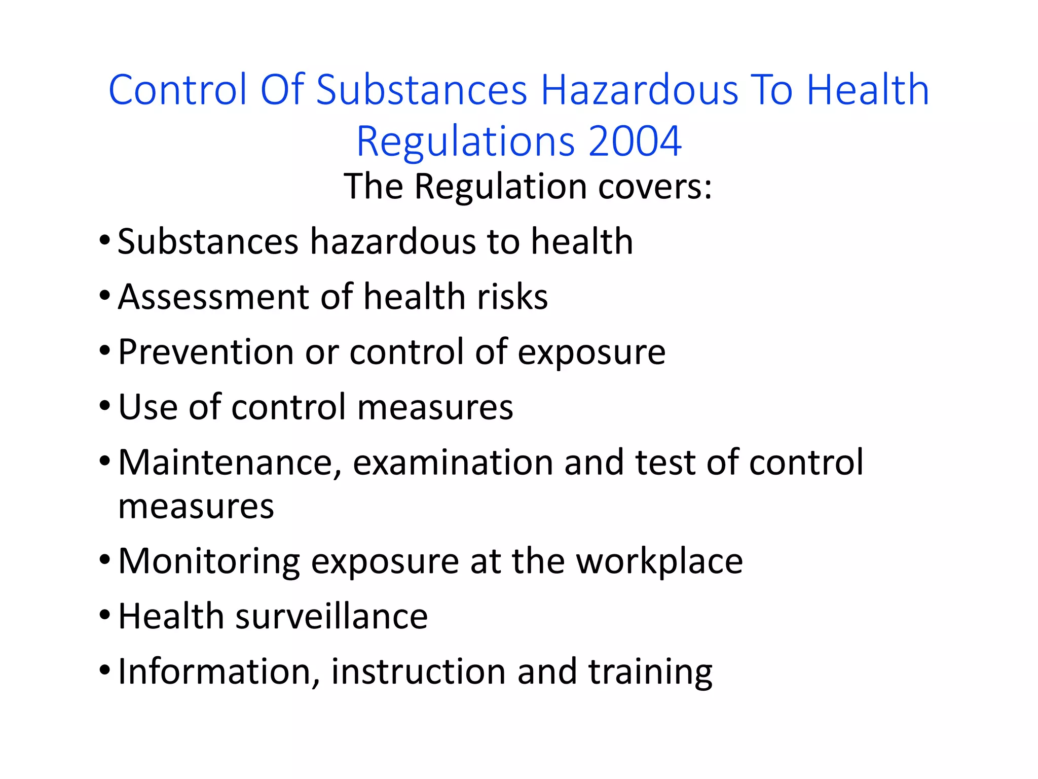 Control Of Substances Hazardous To Health
Regulations 2004
The Regulation covers:
•Substances hazardous to health
•Assessment of health risks
•Prevention or control of exposure
•Use of control measures
•Maintenance, examination and test of control
measures
•Monitoring exposure at the workplace
•Health surveillance
•Information, instruction and training
 