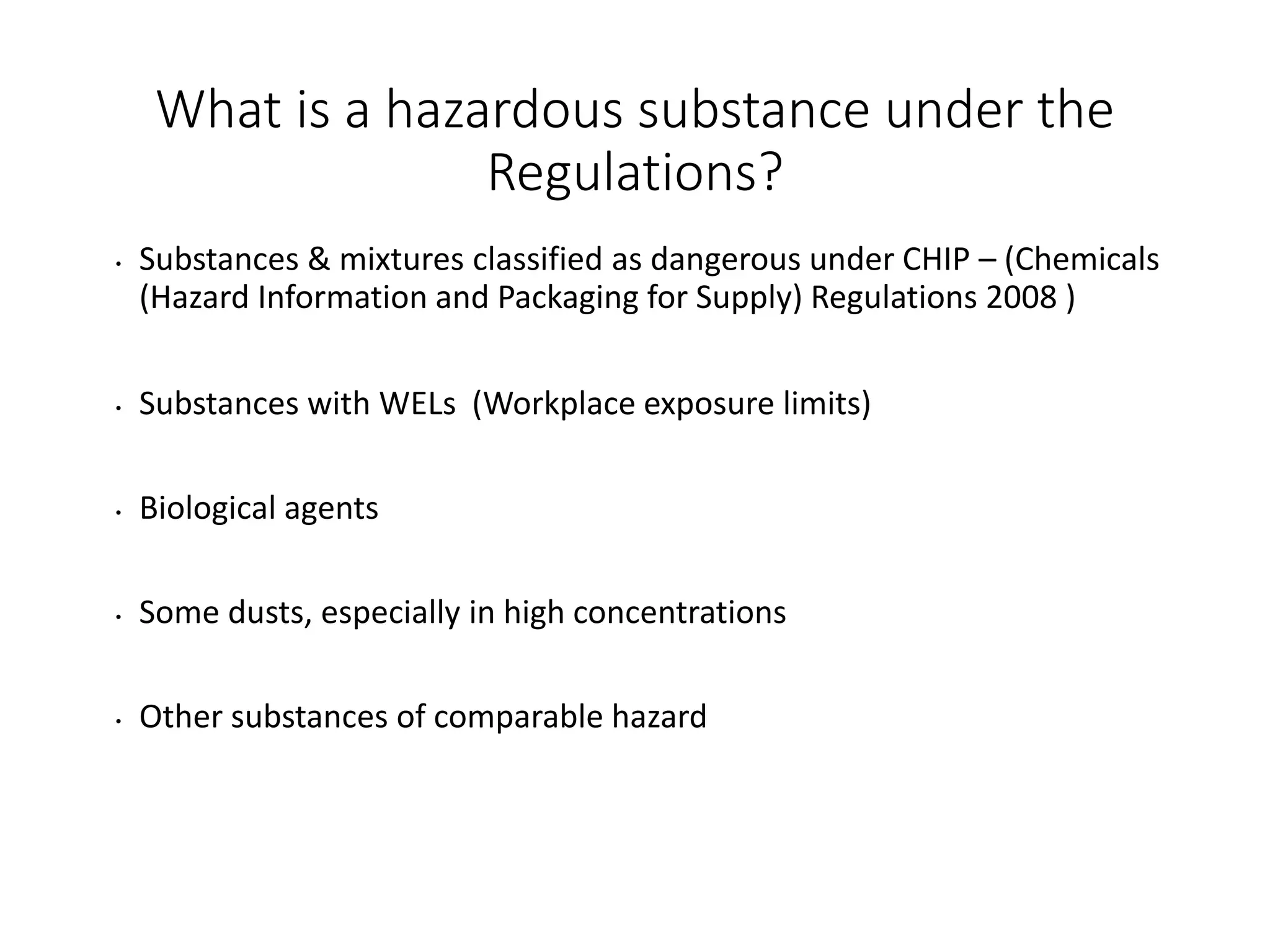 What is a hazardous substance under the
Regulations?
• Substances & mixtures classified as dangerous under CHIP – (Chemicals
(Hazard Information and Packaging for Supply) Regulations 2008 )
• Substances with WELs (Workplace exposure limits)
• Biological agents
• Some dusts, especially in high concentrations
• Other substances of comparable hazard
 
