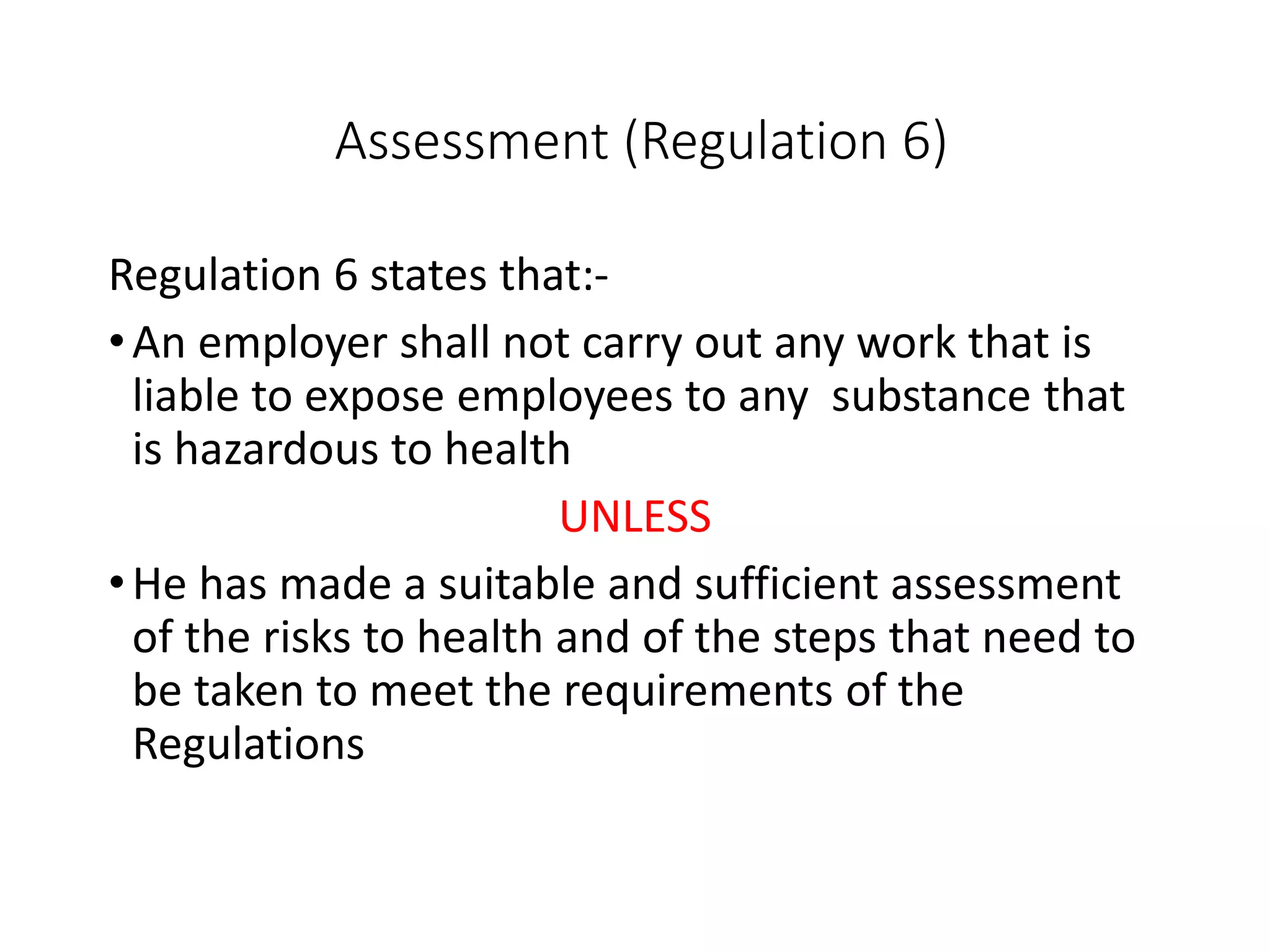 Assessment (Regulation 6)
Regulation 6 states that:-
•An employer shall not carry out any work that is
liable to expose employees to any substance that
is hazardous to health
UNLESS
•He has made a suitable and sufficient assessment
of the risks to health and of the steps that need to
be taken to meet the requirements of the
Regulations
 