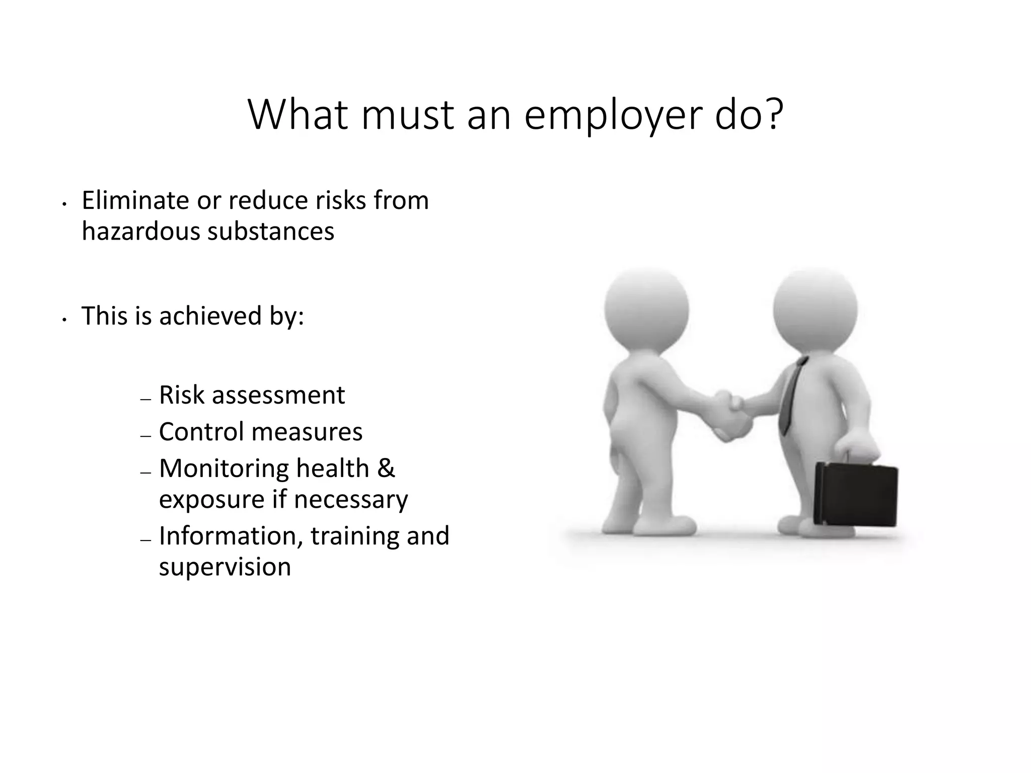 What must an employer do?
• Eliminate or reduce risks from
hazardous substances
• This is achieved by:
— Risk assessment
— Control measures
— Monitoring health &
exposure if necessary
— Information, training and
supervision
 