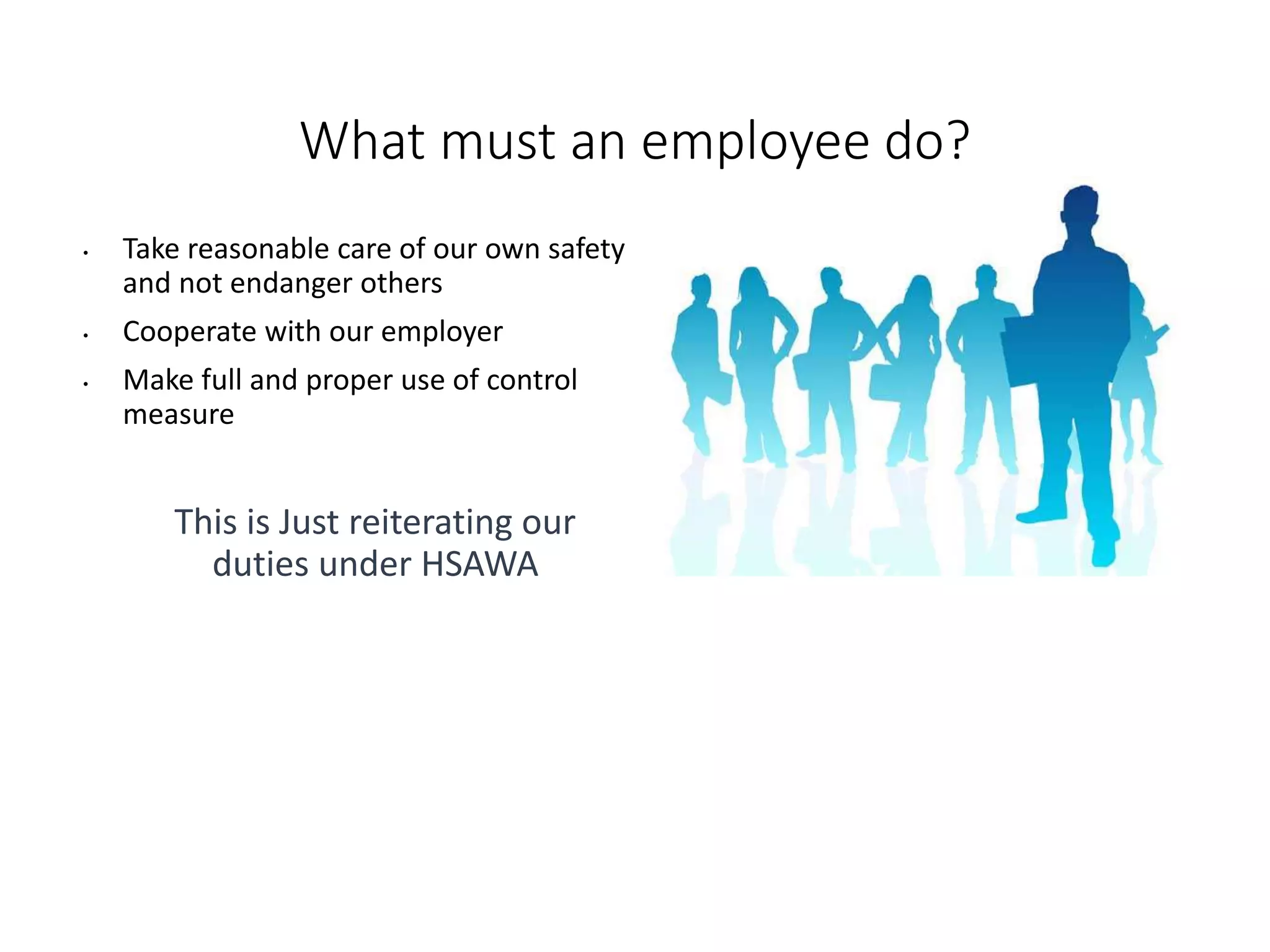 What must an employee do?
• Take reasonable care of our own safety
and not endanger others
• Cooperate with our employer
• Make full and proper use of control
measure
This is Just reiterating our
duties under HSAWA
 