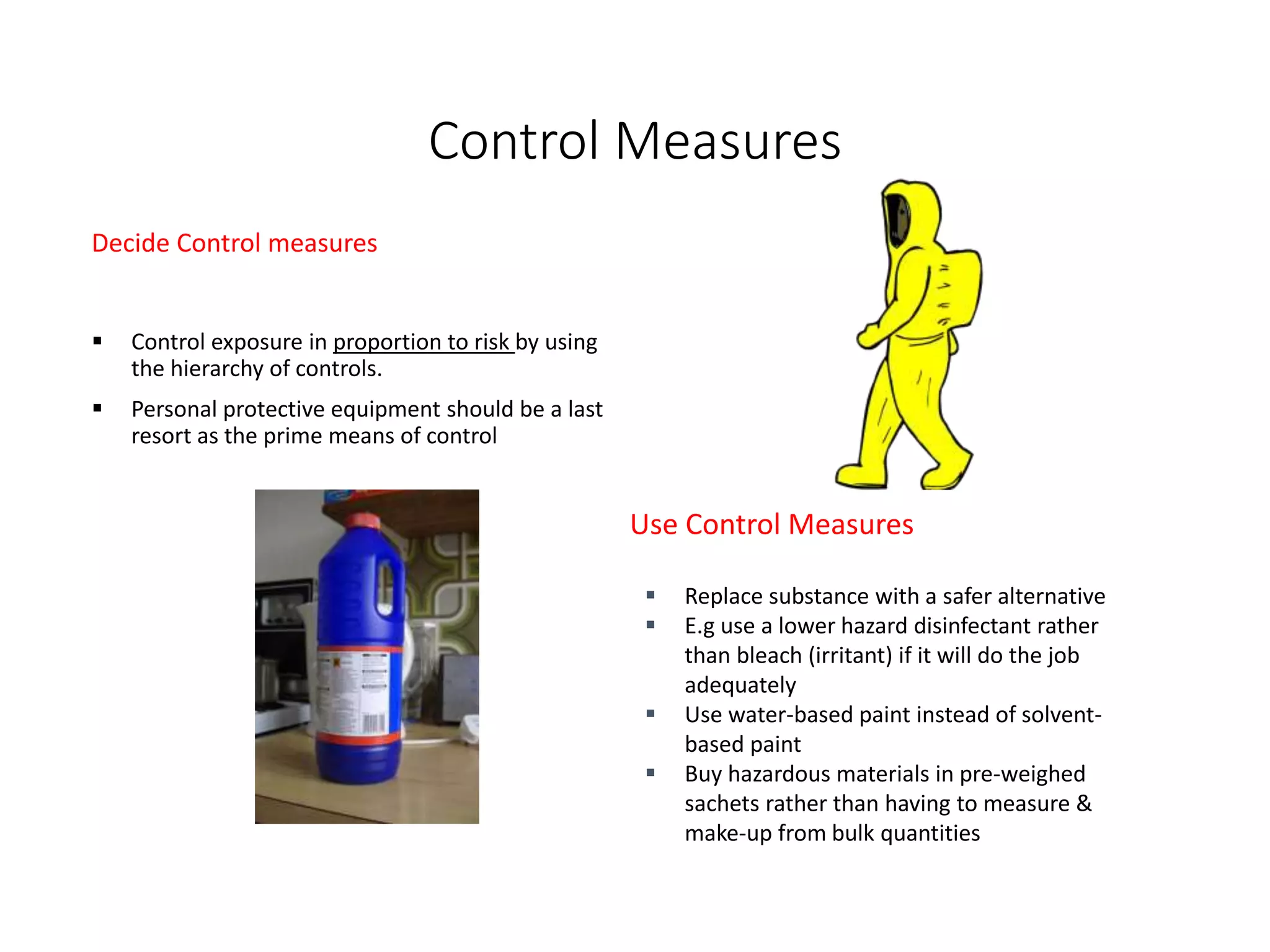 Control Measures
Decide Control measures
 Control exposure in proportion to risk by using
the hierarchy of controls.
 Personal protective equipment should be a last
resort as the prime means of control
Use Control Measures
 Replace substance with a safer alternative
 E.g use a lower hazard disinfectant rather
than bleach (irritant) if it will do the job
adequately
 Use water-based paint instead of solvent-
based paint
 Buy hazardous materials in pre-weighed
sachets rather than having to measure &
make-up from bulk quantities
 