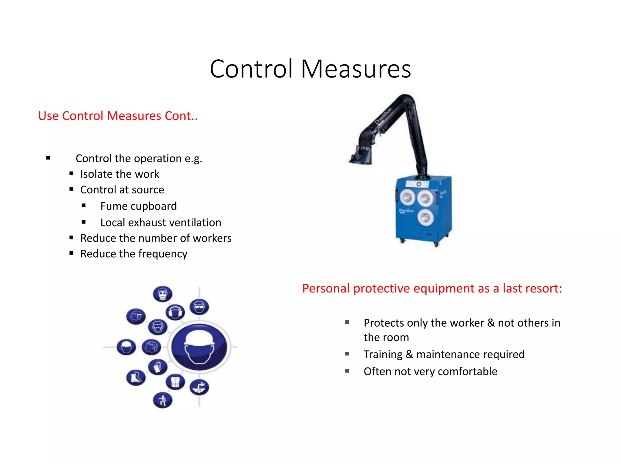 Control Measures
Use Control Measures Cont..
 Control the operation e.g.
 Isolate the work
 Control at source
 Fume cupboard
 Local exhaust ventilation
 Reduce the number of workers
 Reduce the frequency
Personal protective equipment as a last resort:
 Protects only the worker & not others in
the room
 Training & maintenance required
 Often not very comfortable
 