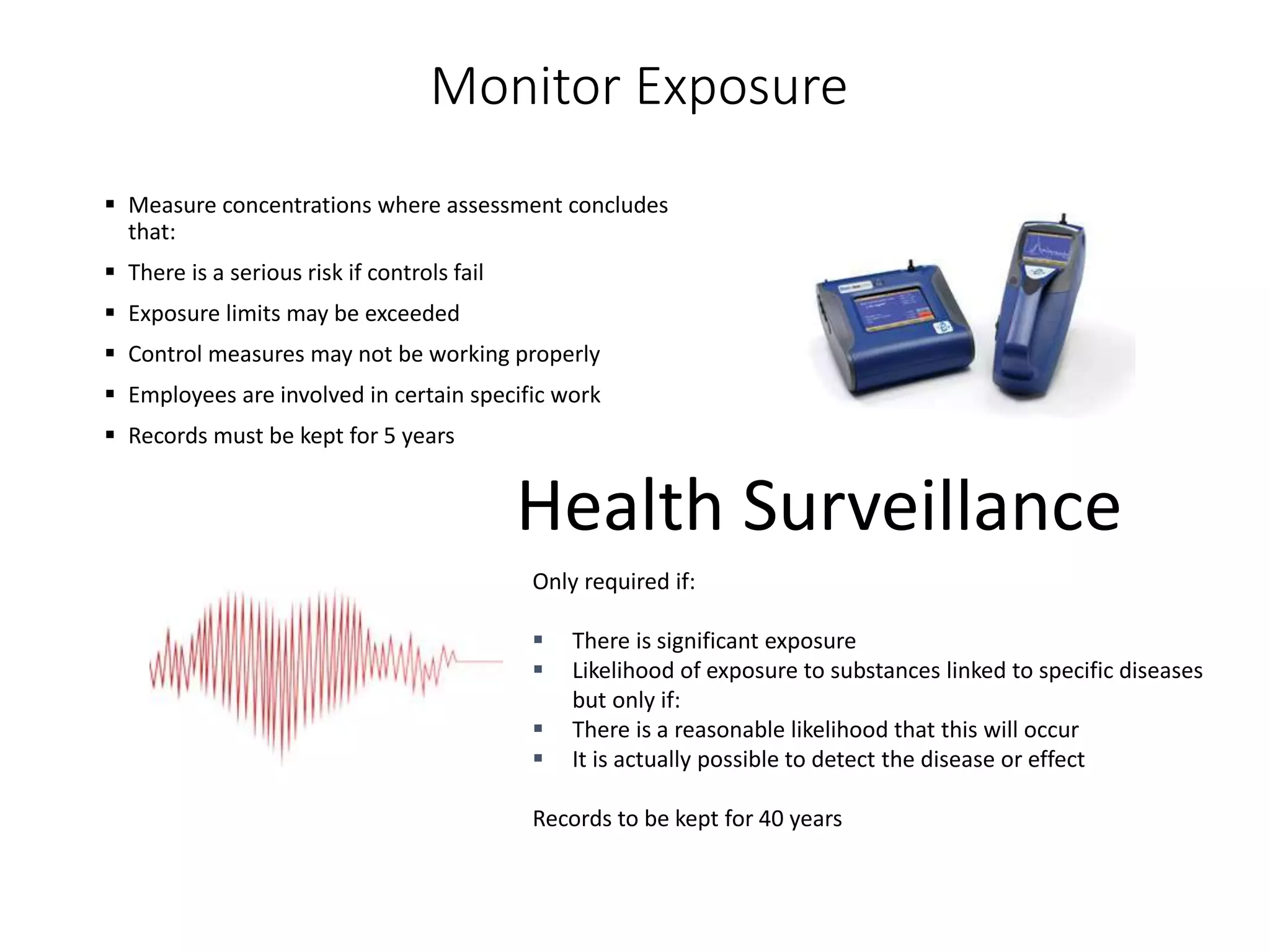 Monitor Exposure
 Measure concentrations where assessment concludes
that:
 There is a serious risk if controls fail
 Exposure limits may be exceeded
 Control measures may not be working properly
 Employees are involved in certain specific work
 Records must be kept for 5 years
Health Surveillance
Only required if:
 There is significant exposure
 Likelihood of exposure to substances linked to specific diseases
but only if:
 There is a reasonable likelihood that this will occur
 It is actually possible to detect the disease or effect
Records to be kept for 40 years
 