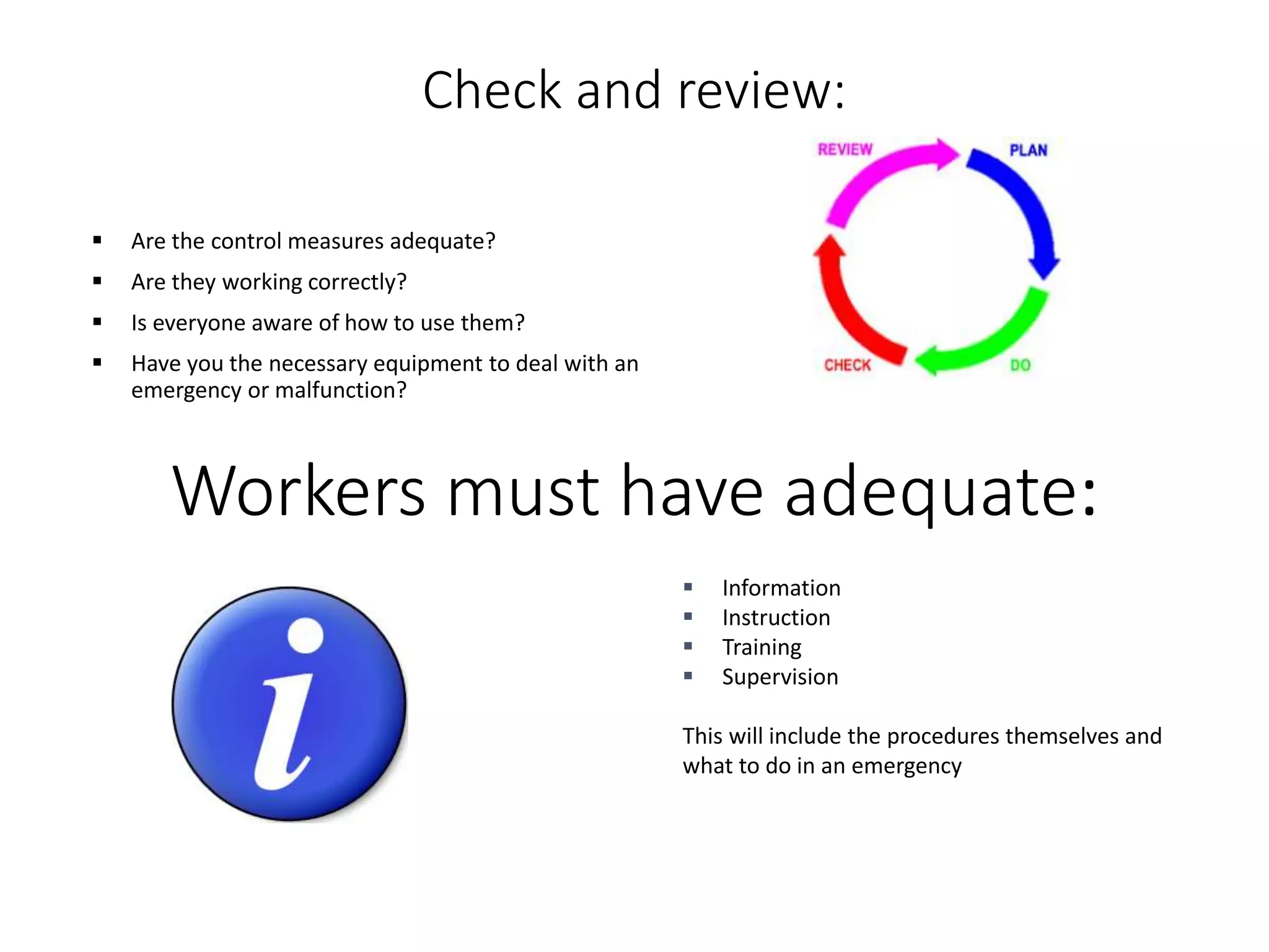 Check and review:
 Are the control measures adequate?
 Are they working correctly?
 Is everyone aware of how to use them?
 Have you the necessary equipment to deal with an
emergency or malfunction?
Workers must have adequate:
 Information
 Instruction
 Training
 Supervision
This will include the procedures themselves and
what to do in an emergency
 
