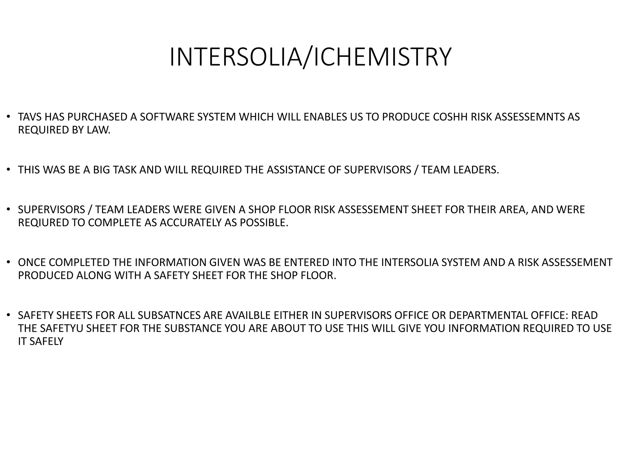 INTERSOLIA/ICHEMISTRY
• TAVS HAS PURCHASED A SOFTWARE SYSTEM WHICH WILL ENABLES US TO PRODUCE COSHH RISK ASSESSEMNTS AS
REQUIRED BY LAW.
• THIS WAS BE A BIG TASK AND WILL REQUIRED THE ASSISTANCE OF SUPERVISORS / TEAM LEADERS.
• SUPERVISORS / TEAM LEADERS WERE GIVEN A SHOP FLOOR RISK ASSESSEMENT SHEET FOR THEIR AREA, AND WERE
REQIURED TO COMPLETE AS ACCURATELY AS POSSIBLE.
• ONCE COMPLETED THE INFORMATION GIVEN WAS BE ENTERED INTO THE INTERSOLIA SYSTEM AND A RISK ASSESSEMENT
PRODUCED ALONG WITH A SAFETY SHEET FOR THE SHOP FLOOR.
• SAFETY SHEETS FOR ALL SUBSATNCES ARE AVAILBLE EITHER IN SUPERVISORS OFFICE OR DEPARTMENTAL OFFICE: READ
THE SAFETYU SHEET FOR THE SUBSTANCE YOU ARE ABOUT TO USE THIS WILL GIVE YOU INFORMATION REQUIRED TO USE
IT SAFELY
 