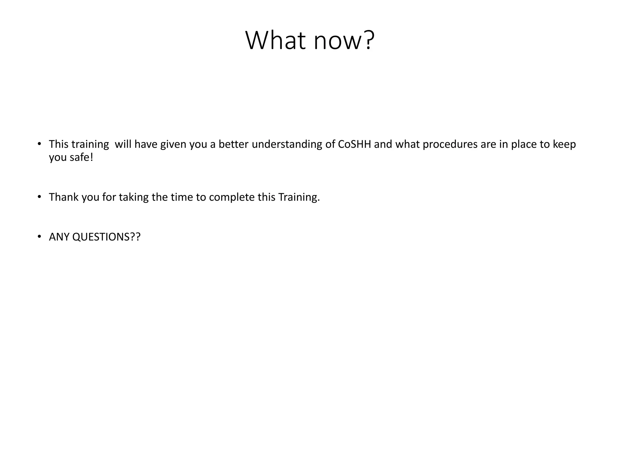 What now?
• This training will have given you a better understanding of CoSHH and what procedures are in place to keep
you safe!
• Thank you for taking the time to complete this Training.
• ANY QUESTIONS??
 