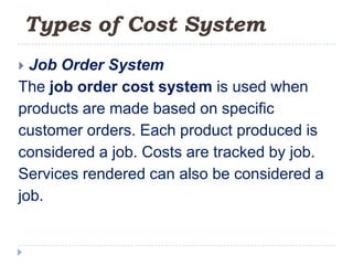 Types of Cost System
 Job Order System
The job order cost system is used when
products are made based on specific
customer orders. Each product produced is
considered a job. Costs are tracked by job.
Services rendered can also be considered a
job.
 