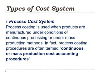 Types of Cost System

   Process Cost System
Process costing is used when products are
manufactured under conditions of
continuous processing or under mass
production methods. In fact, process costing
procedures are often termed "continuous
or mass production cost accounting
procedures".
 