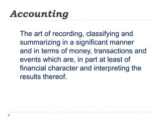Accounting
 The art of recording, classifying and
 summarizing in a significant manner
 and in terms of money, transactions and
 events which are, in part at least of
 financial character and interpreting the
 results thereof.
 