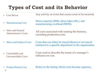 Types of Cost and its Behavior
   Cost Driver:                 Any activity or event that causes costs to be incurred.

                                 Direct material (DM), direct labor (DL), and
   Manufacturing Cost:
                                 manufacturing overhead (MOH).

   Sales and General
                                 All costs associated with running the business,
    Administrative Costs:
                                 excluding production costs.

   Direct and Indirect Costs:   Costs that can either be traced (direct) or not traced
                                 (indirect) to a specific department in the organization.


   Controllable and             Costs used to describe the extent of a manager’s
    Uncontrollable Costs:        influence on cost.



   Product/Period Cost:         Refers to the timing which costs become expenses.
 