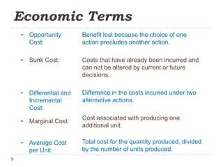 Economic Terms
• Opportunity        Benefit lost because the choice of one
  Cost:              action precludes another action.

• Sunk Cost:         Costs that have already been incurred and
                     can not be altered by current or future
                     decisions.

• Differential and   Difference in the costs incurred under two
  Incremental        alternative actions.
  Cost:
                     Cost associated with producing one
• Marginal Cost:
                     additional unit.

• Average Cost       Total cost for the quantity produced, divided
  per Unit:          by the number of units produced.
 
