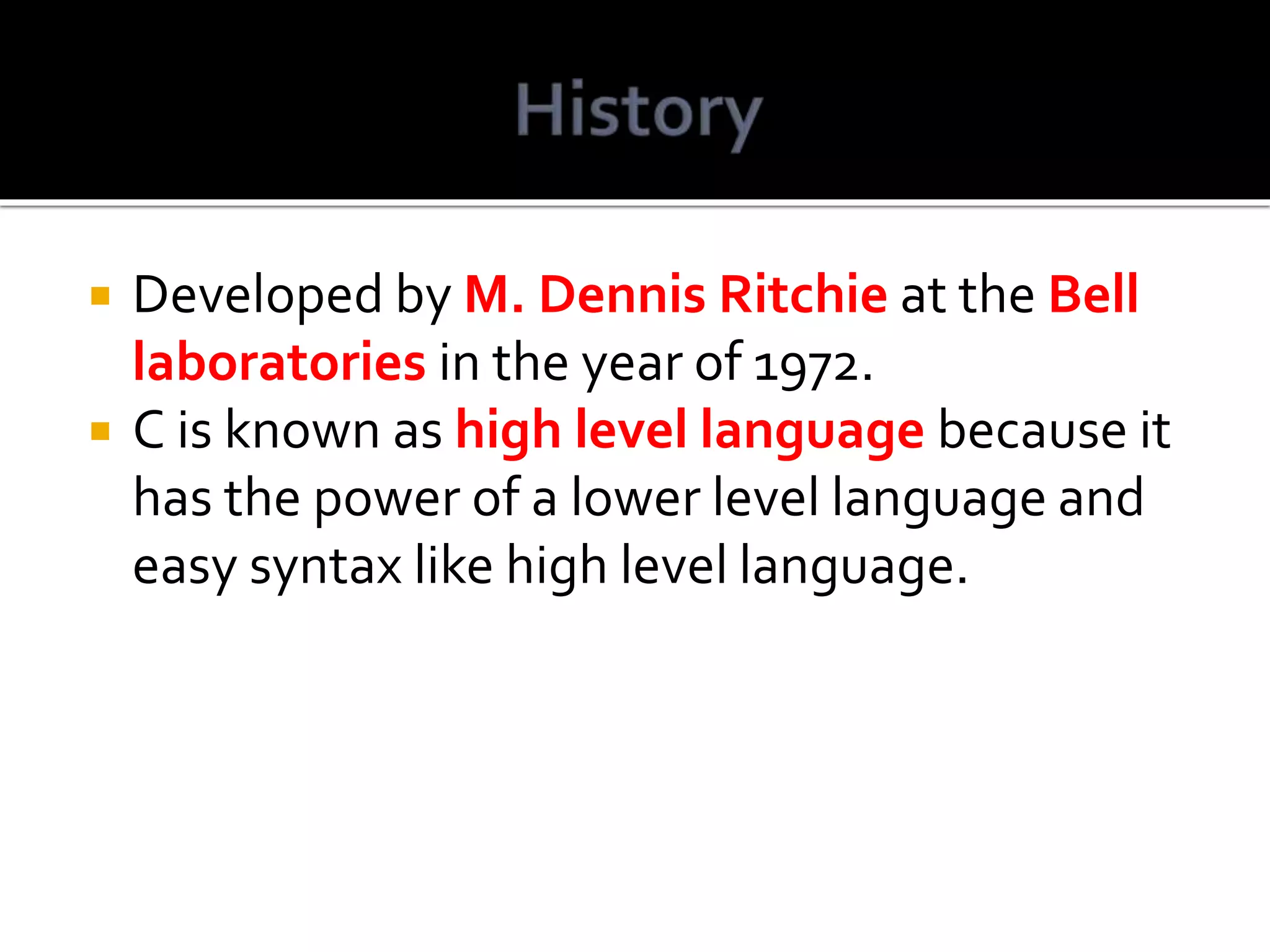  Developed by M. Dennis Ritchie at the Bell laboratories in the year of 1972.  C is known as high level language because it has the power of a lower level language and easy syntax like high level language. 