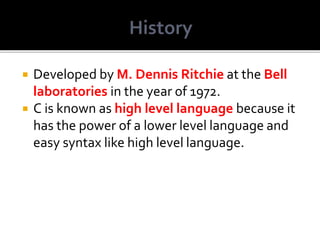  Developed by M. Dennis Ritchie at the Bell
laboratories in the year of 1972.
 C is known as high level language because it
has the power of a lower level language and
easy syntax like high level language.
 