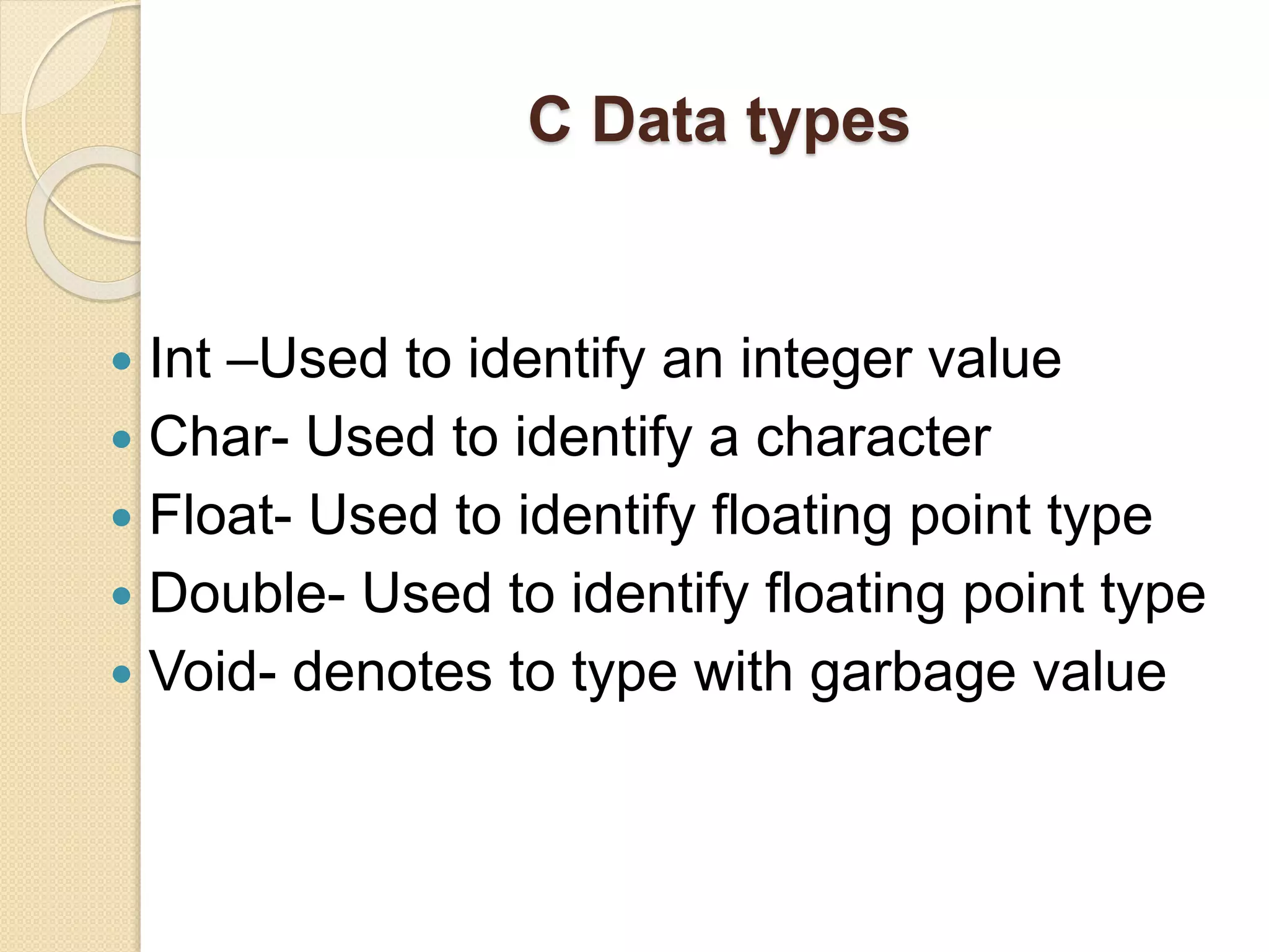 C Data types
 Int –Used to identify an integer value
 Char- Used to identify a character
 Float- Used to identify floating point type
 Double- Used to identify floating point type
 Void- denotes to type with garbage value
 
